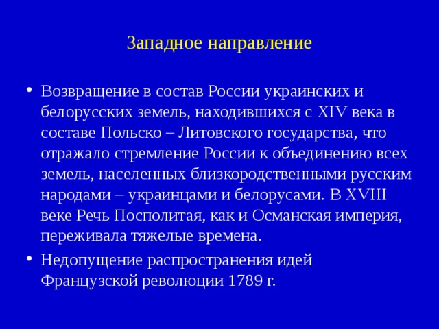 Западное направление Возвращение в состав России украинских и белорусских земель, находившихся с XIV века в составе Польско – Литовского государства, что отражало стремление России к объединению всех земель, населенных близкородственными русским народами – украинцами и белорусами. В XVIII веке Речь Посполитая, как и Османская империя, переживала тяжелые времена. Недопущение распространения идей Французской революции 1789 г. 