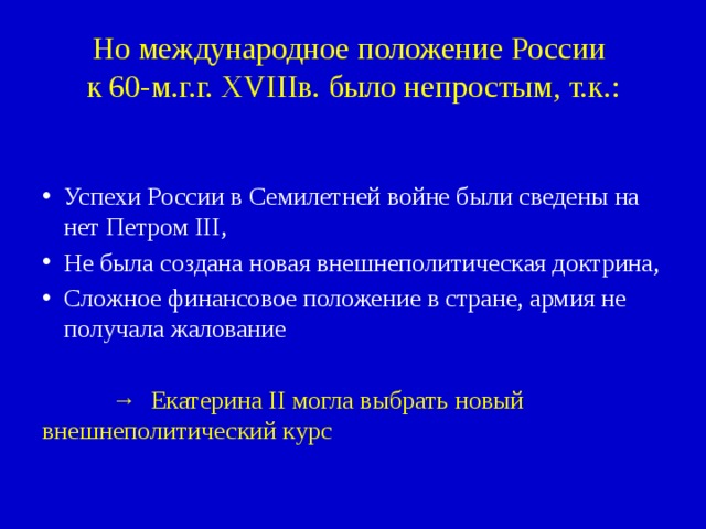 Но международное положение России  к 60-м.г.г. XVIIIв. было непростым, т.к.: Успехи России в Семилетней войне были сведены на нет Петром III, Не была создана новая внешнеполитическая доктрина, Сложное финансовое положение в стране, армия не получала жалование → Екатерина II могла выбрать новый   внешнеполитический курс 