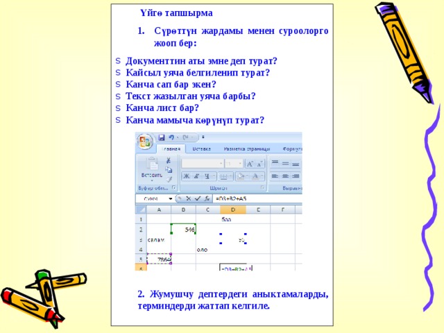  Үйгө тапшырма Сүрөттүн жардамы менен суроолорго жооп бер: Сүрөттүн жардамы менен суроолорго жооп бер: Документтин аты эмне деп турат? Кайсыл уяча белгиленип турат? Канча сап бар экен? Текст жазылган уяча барбы? Канча лист бар? Канча мамыча көрүнүп турат?              2. Жумушчу дептердеги аныктамаларды, терминдерди жаттап келгиле. 