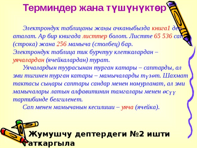 Терминдер жана түшүнүктөр  Электрондук таблицаны жаңы ачканыбызда книга1 деп аталат. Ар бир книгада листтер болот. Листте 65 536 сап (строка) жана 256 мамыча (столбец) бар.  Электрондук таблица тик бурчтуу клеткалардан – уячалардан (ячейкалардан) турат.  Уячалардын туурасынан турган катары – саптарды, ал эми тигинен турган катары – мамычаларды түзөт. Шахмат тактасы сыңары саптары сандар менен номурланат, ал эми мамычалары латын алфавитинин тамгалары менен өсүү тартибинде белгиленет.  Сап менен мамычанын кесилиши – уяча (ячейка). Жумушчу дептердеги №2 ишти аткаргыла 