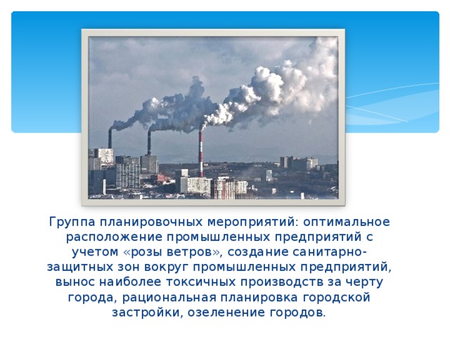 . Группа планировочных мероприятий: оптимальное расположение промышленных предприятий с учетом «розы ветров», создание санитарно-защитных зон вокруг промышленных предприятий, вынос наиболее токсичных производств за черту города, рациональная планировка городской застройки, озеленение городов. 