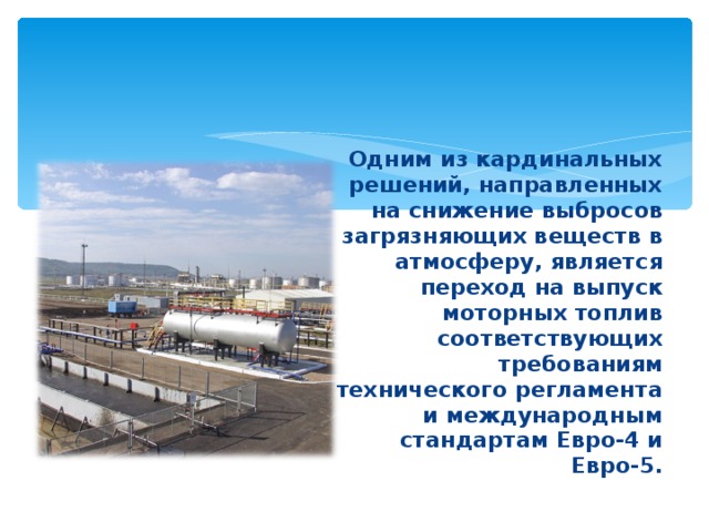 Одним из кардинальных решений, направленных на снижение выбросов загрязняющих веществ в атмосферу, является переход на выпуск моторных топлив соответствующих требованиям технического регламента и международным стандартам Евро-4 и Евро-5. 