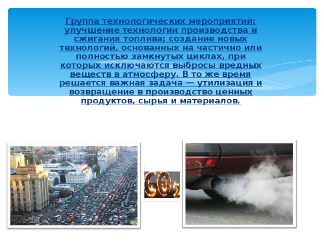 Группа технологических мероприятий: улучшение технологии производства и сжигания топлива; создание новых технологий, основанных на частично или полностью замкнутых циклах, при которых исключаются выбросы вредных веществ в атмосферу. В то же время решается важная задача — утилизация и возвращение в производство ценных продуктов, сырья и материалов. . 