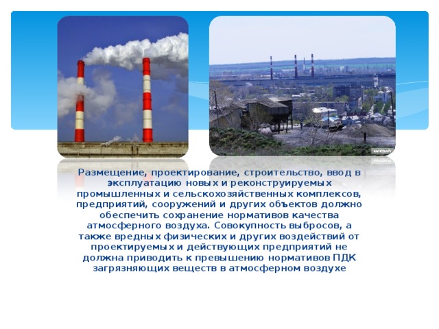 Размещение, проектирование, строительство, ввод в эксплуатацию новых и реконструируемых промышленных и сельскохозяйственных комплексов, предприятий, сооружений и других объектов должно обеспечить сохранение нормативов качества атмосферного воздуха. Совокупность выбросов, а также вредных физических и других воздействий от проектируемых и действующих предприятий не должна приводить к превышению нормативов ПДК загрязняющих веществ в атмосферном воздухе 
