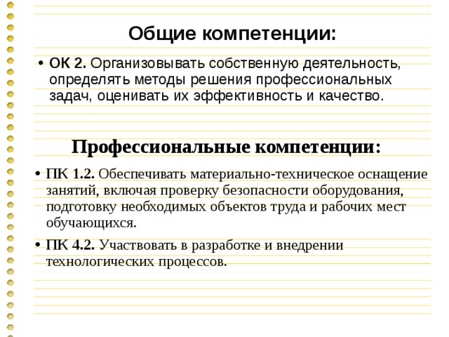 Общие компетенции: ОК 2. Организовывать собственную деятельность, определять методы решения профессиональных задач, оценивать их эффективность и качество. Профессиональные компетенции: ПК 1.2. Обеспечивать материально-техническое оснащение занятий, включая проверку безопасности оборудования, подготовку необходимых объектов труда и рабочих мест обучающихся. ПК 4.2. Участвовать в разработке и внедрении технологических процессов. 