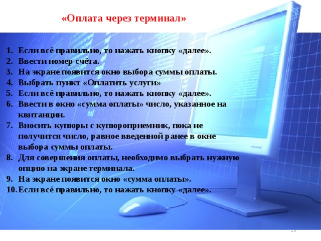 «Оплата через терминал» Если всё правильно, то нажать кнопку «далее». Ввести номер счёта. На экране появится окно выбора суммы оплаты. Выбрать пункт «Оплатить услуги» Если всё правильно, то нажать кнопку «далее». Ввести в окно «сумма оплаты» число, указанное на квитанции. Вносить купюры с купюроприемник, пока не получится число, равное введенной ранее в окне выбора суммы оплаты. Для совершения оплаты, необходимо выбрать нужную опцию на экране терминала. На экране появится окно «сумма оплаты». Если всё правильно, то нажать кнопку «далее».