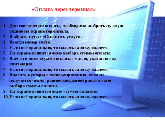 «Оплата через терминал» Для совершения оплаты, необходимо выбрать нужную опцию на экране терминала. Выбрать пункт «Оплатить услуги» Ввести номер счёта. Если всё правильно, то нажать кнопку «далее». На экране появится окно выбора суммы оплаты. Ввести в окно «сумма оплаты» число, указанное на квитанции. Если всё правильно, то нажать кнопку «далее». Вносить купюры с купюроприемник, пока не получится число, равное введенной ранее в окне выбора суммы оплаты. На экране появится окно «сумма оплаты». Если всё правильно, то нажать кнопку «далее».