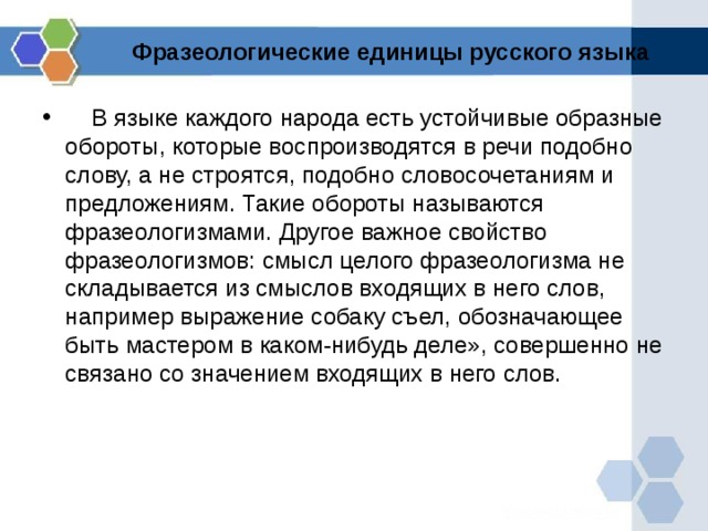 Фразеологические единицы русского языка      В языке каждого народа есть устойчивые образные обороты, которые воспроизводятся в речи подобно слову, а не строятся, подобно словосочетаниям и предложениям. Такие обороты называются фразеологизмами. Другое важное свойство фразеологизмов: смысл целого фразеологизма не складывается из смыслов входящих в него слов, например выражение собаку съел, обозначающее быть мастером в каком-нибудь деле», совершенно не связано со значением входящих в него слов.    