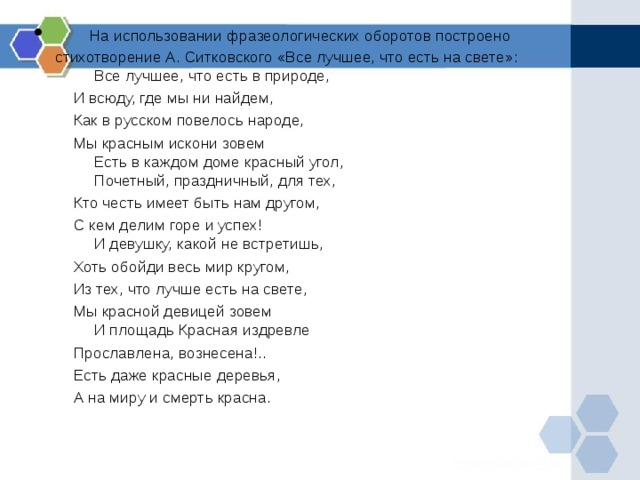      На использовании фразеологических оборотов построено стихотворение А. Ситковского «Все лучшее, что есть на свете»:           Все лучшее, что есть в природе,  И всюду, где мы ни найдем,  Как в русском повелось народе,  Мы красным искони зовем           Есть в каждом доме красный угол,           Почетный, праздничный, для тех,  Кто честь имеет быть нам другом,  С кем делим горе и успех!           И девушку, какой не встретишь,  Хоть обойди весь мир кругом,  Из тех, что лучше есть на свете,  Мы красной девицей зовем           И площадь Красная издревле  Прославлена, вознесена!..  Есть даже красные деревья,  А на миру и смерть красна.    