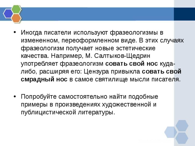 Иногда писатели используют фразеологизмы в измененном, переоформленном виде. В этих случаях фразеологизм получает новые эстетические качества. Например, М. Салтыков-Щедрин употребляет фразеологизм совать свой нос куда-либо, расширяя его: Цензура привыкла совать свой смрадный нос в самое святилище мысли писателя.   Попробуйте самостоятельно найти подобные примеры в произведениях художественной и публицистической литературы. 