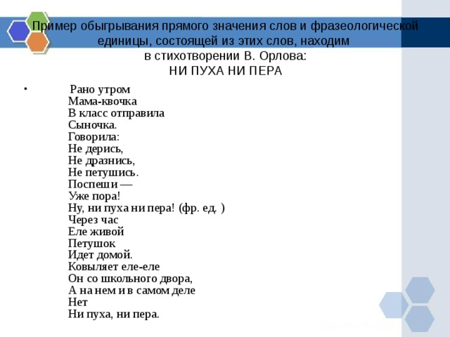 Пример обыгрывания прямого значения слов и фразеологической единицы, состоящей из этих слов, находим  в стихотворении В. Орлова:  НИ ПУХА НИ ПЕРА            Рано утром           Мама-квочка           В класс отправила           Сыночка.           Говорила:           Не дерись,           Не дразнись,           Не петушись.           Поспеши —           Уже пора!           Ну, ни пуха ни пера! (фр. ед. )           Через час           Еле живой           Петушок           Идет домой.           Ковыляет еле-еле           Он со школьного двора,           А на нем и в самом деле           Нет           Ни пуха, ни пера. 