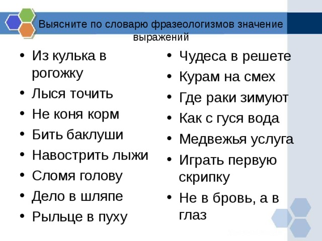 Выясните по словарю фразеологизмов значение выражений Чудеса в решете Курам на смех Где раки зимуют Как с гуся вода Медвежья услуга Играть первую скрипку Не в бровь, а в глаз Из кулька в рогожку Лыся точить Не коня корм Бить баклуши Навострить лыжи Сломя голову Дело в шляпе Рыльце в пуху 