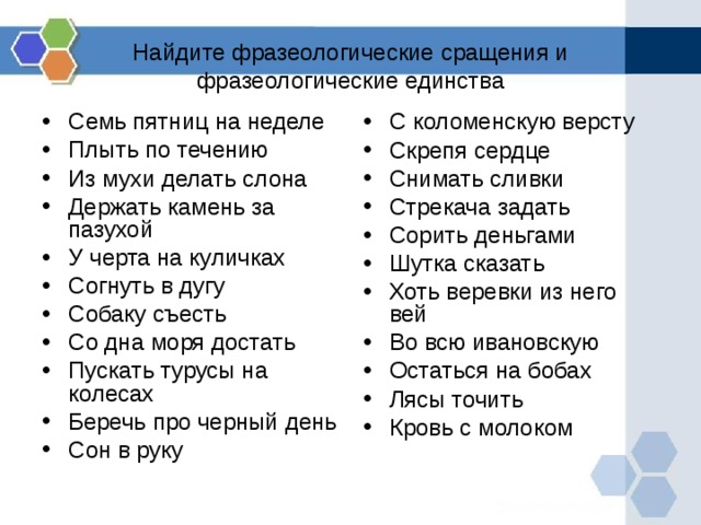 Найдите фразеологические сращения и фразеологические единства Семь пятниц на неделе Плыть по течению Из мухи делать слона Держать камень за пазухой У черта на куличках Согнуть в дугу Собаку съесть Со дна моря достать Пускать турусы на колесах Беречь про черный день Сон в руку С коломенскую версту Скрепя сердце Снимать сливки Стрекача задать Сорить деньгами Шутка сказать Хоть веревки из него вей Во всю ивановскую Остаться на бобах Лясы точить Кровь с молоком 