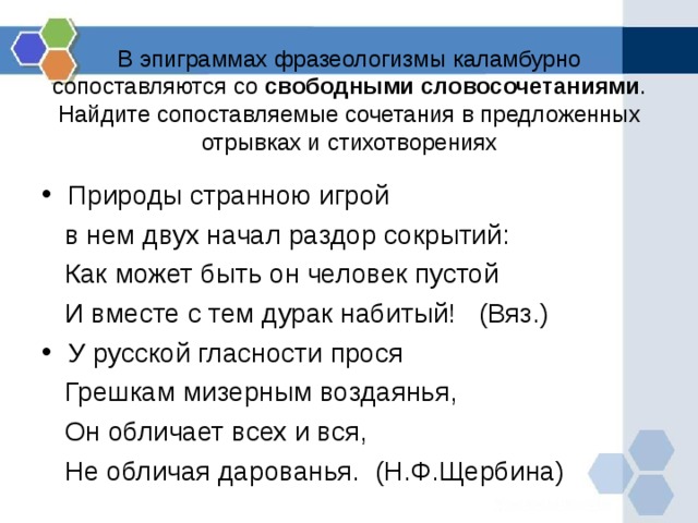 В эпиграммах фразеологизмы каламбурно сопоставляются со свободными словосочетаниями . Найдите сопоставляемые сочетания в предложенных отрывках и стихотворениях Природы странною игрой  в нем двух начал раздор сокрытий:  Как может быть он человек пустой  И вместе с тем дурак набитый! (Вяз.) У русской гласности прося  Грешкам мизерным воздаянья,  Он обличает всех и вся,  Не обличая дарованья. (Н.Ф.Щербина) 