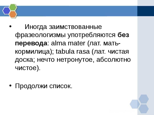      Иногда заимствованные фразеологизмы употребляются без перевода : alma mater (лат. мать-кормилица); tabula rasa (лат. чистая доска; нечто нетронутое, абсолютно чистое).   Продолжи список.   