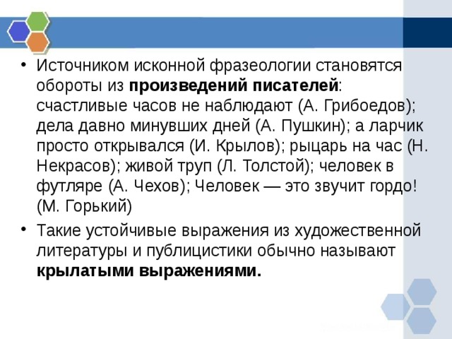 Источником исконной фразеологии становятся обороты из произведений писателей : счастливые часов не наблюдают (А. Грибоедов); дела давно минувших дней (А. Пушкин); а ларчик просто открывался (И. Крылов); рыцарь на час (Н. Некрасов); живой труп (Л. Толстой); человек в футляре (А. Чехов); Человек — это звучит гордо! (М. Горький) Такие устойчивые выражения из художественной литературы и публицистики обычно называют крылатыми выражениями.    