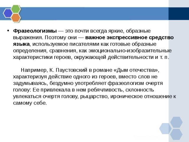 Фразеологизмы — это почти всегда яркие, образные выражения. Поэтому они — важное экспрессивное средство языка , используемое писателями как готовые образные определения, сравнения, как эмоционально-изобразительные характеристики героев, окружающей действительности и т. п.             Например, К. Паустовский в романе «Дым отечества», характеризуя действие одного из героев, вместо слов не задумываясь, бездумно употребляет фразеологизм очертя голову: Ее привлекала в нем ребячливость, склонность увлекаться очертя голову, рыцарство, ироническое отношение к самому себе.          