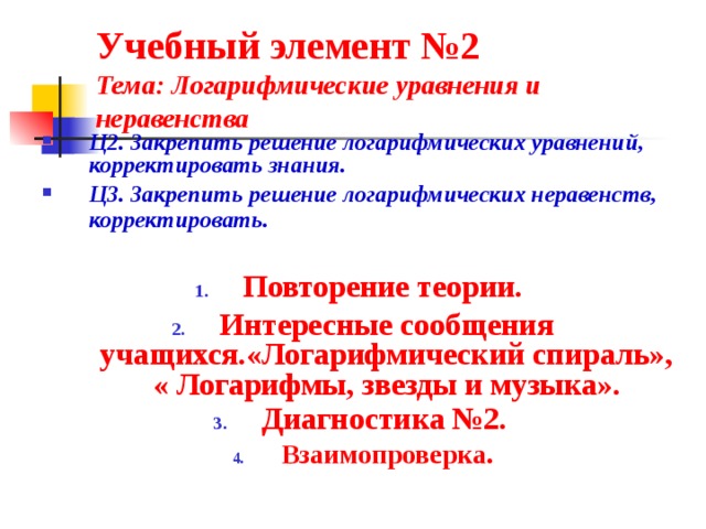 Учебный элемент №2  Тема: Логарифмические уравнения и неравенства Ц2. Закрепить решение логарифмических уравнений, корректировать знания. Ц3. Закрепить решение логарифмических неравенств, корректировать.   Повторение теории. Интересные сообщения учащихся.«Логарифмический спираль», « Логарифмы, звезды и музыка». Диагностика №2.  Взаимопроверка.  