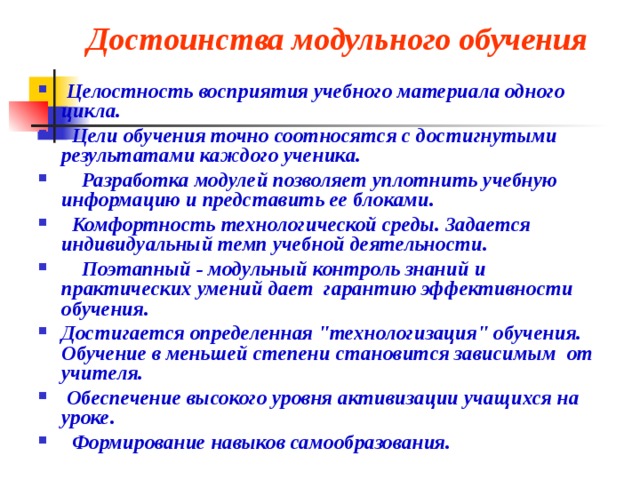 Достоинства модульного обучения     Целостность восприятия учебного материала одного цикла.   Цели обучения точно соотносятся с достигнутыми результатами каждого ученика.     Разработка модулей позволяет уплотнить учебную информацию и представить ее блоками.   Комфортность технологической среды. Задается индивидуальный темп учебной деятельности.     Поэтапный - модульный контроль знаний и практических умений дает гарантию эффективности обучения. Достигается определенная 