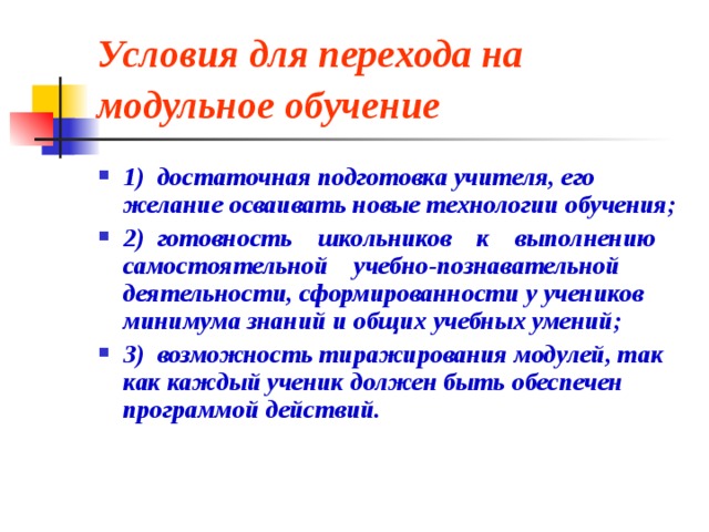 Условия для перехода на модульное обучение  1)  достаточная подготовка учителя, его желание осваивать новые технологии обучения; 2)  готовность    школьников    к    выполнению    самостоятельной    учебно-познавательной деятельности, сформированности у учеников минимума знаний и общих учебных умений; 3)  возможность тиражирования модулей, так как каждый ученик должен быть обеспечен программой действий. 