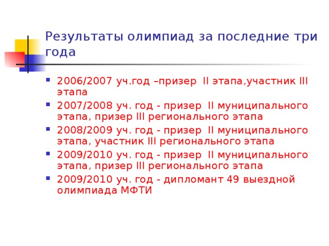 Результаты олимпиад за последние три года 2006/2007 уч.год –призер II этапа,участник III этапа 2007/2008 уч. год - призер II муниципального этапа, призер III регионального этапа 2008/2009 уч. год - призер II муниципального этапа, участник III регионального этапа 2009/2010 уч. год - призер II муниципального этапа, призер III регионального этапа 2009/2010 уч. год - дипломант 49 выездной олимпиада МФТИ 