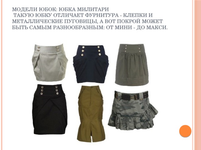 Модели юбок: юбка милитари  Такую юбку отличает фурнитура - клепки и металлические пуговицы, а вот покрой может быть самым разнообразным: от мини - до макси. 