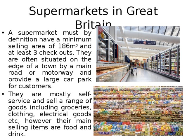 Supermarkets in Great Britain A supermarket must by definition have a minimum selling area of 186m 2  and at least 3 check outs. They are often situated on the edge of a town by a main road or motorway and provide a large car park for customers. They are mostly self-service and sell a range of goods including groceries, clothing, electrical goods etc, however their main selling items are food and drink.  