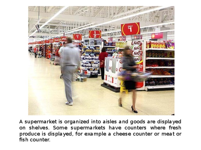 A supermarket is organized into aisles and goods are displayed on shelves. Some supermarkets have counters where fresh produce is displayed, for example a cheese counter or meat or fish counter. 
