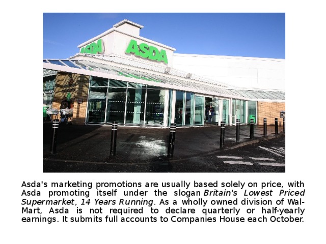 Asda's marketing promotions are usually based solely on price, with Asda promoting itself under the slogan  Britain's Lowest Priced Supermarket, 14 Years Running . As a wholly owned division of Wal-Mart, Asda is not required to declare quarterly or half-yearly earnings. It submits full accounts to Companies House each October. 