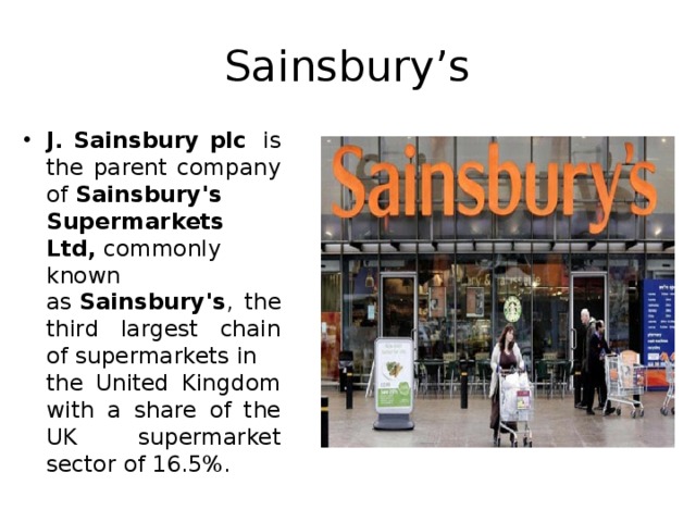Sainsbury’s J. Sainsbury plc   is the parent company of  Sainsbury's Supermarkets Ltd,  commonly known as  Sainsbury's , the third largest chain of supermarkets in the United Kingdom with a share of the UK supermarket sector of 16.5%.   