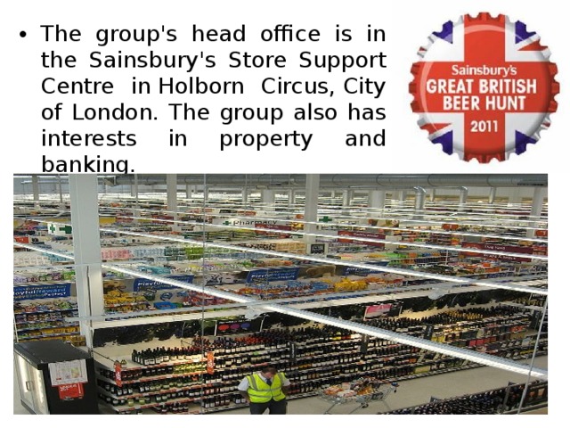 The group's head office is in the Sainsbury's Store Support Centre in Holborn Circus, City of London. The group also has interests in property and banking. 
