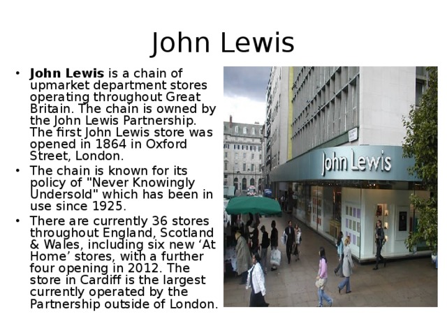 John Lewis John Lewis  is a chain of upmarket department stores operating throughout Great Britain. The chain is owned by the John Lewis Partnership. The first John Lewis store was opened in 1864 in Oxford Street, London. The chain is known for its policy of 