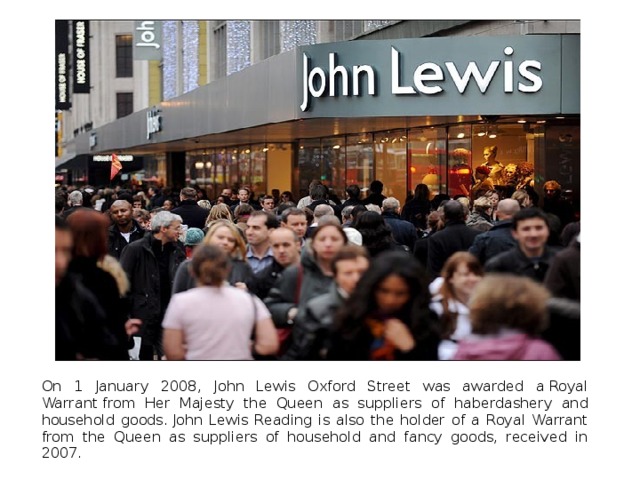 On 1 January 2008, John Lewis Oxford Street was awarded a Royal Warrant from Her Majesty the Queen as suppliers of haberdashery and household goods. John Lewis Reading is also the holder of a Royal Warrant from the Queen as suppliers of household and fancy goods, received in 2007. 