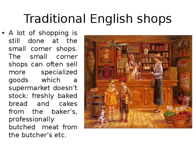 Traditional English shops A lot of shopping is still done at the small corner shops. The small corner shops can often sell more specialized goods which a supermarket doesn’t stock: freshly baked bread and cakes from the baker’s, professionally butched meat from the butcher’s etc. 