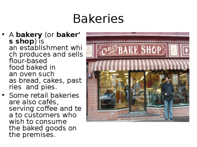 Bakeries A  bakery  (or  baker's shop ) is an establishment which produces and sells flour-based food baked in an oven such as bread, cakes, pastries  and pies.  Some retail bakeries are also cafés, serving coffee and tea to customers who wish to consume the baked goods on the premises. 
