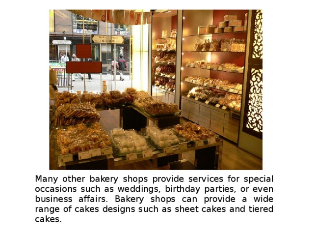 Many other bakery shops provide services for special occasions such as weddings, birthday parties, or even business affairs. Bakery shops can provide a wide range of cakes designs such as sheet cakes and tiered cakes. 