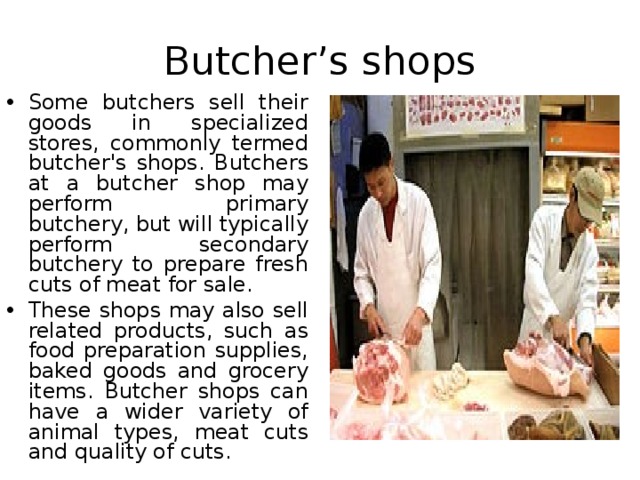 Butcher’s shops Some butchers sell their goods in specialized stores, commonly termed butcher's shops. Butchers at a butcher shop may perform primary butchery, but will typically perform secondary butchery to prepare fresh cuts of meat for sale. These shops may also sell related products, such as food preparation supplies, baked goods and grocery items. Butcher shops can have a wider variety of animal types, meat cuts and quality of cuts.  