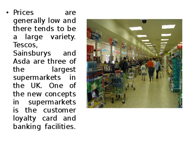 Prices are generally low and there tends to be a large variety. Tescos, Sainsburys and Asda are three of the largest supermarkets in the UK. One of the new concepts in supermarkets is the customer loyalty card and banking facilities. 