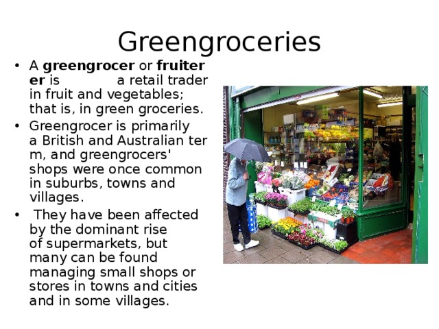 Greengroceries A  greengrocer  or  fruiterer  is a retail trader in fruit and vegetables; that is, in green groceries.  Greengrocer is primarily a British and Australian term, and greengrocers' shops were once common in suburbs, towns and villages.  They have been affected by the dominant rise of supermarkets, but many can be found managing small shops or stores in towns and cities and in some villages. 