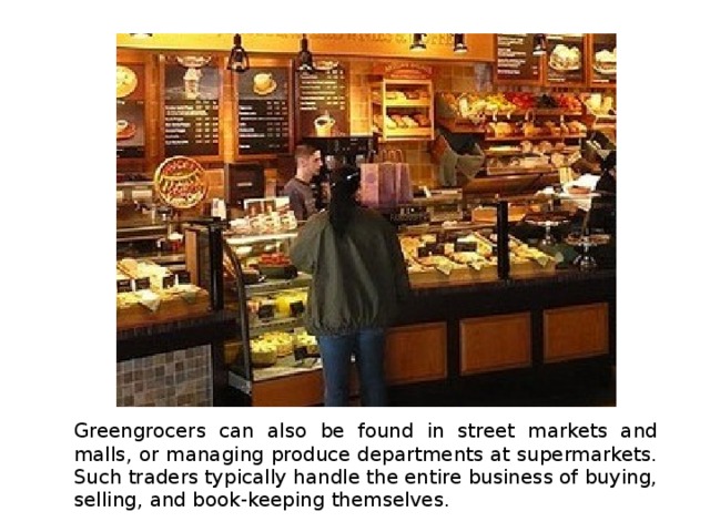 Greengrocers can also be found in street markets and malls, or managing produce departments at supermarkets. Such traders typically handle the entire business of buying, selling, and book-keeping themselves. 