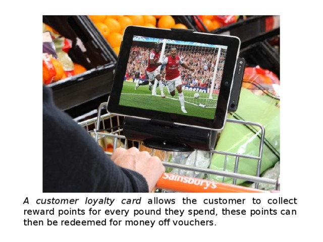 A customer loyalty card allows the customer to collect reward points for every pound they spend, these points can then be redeemed for money off vouchers. 