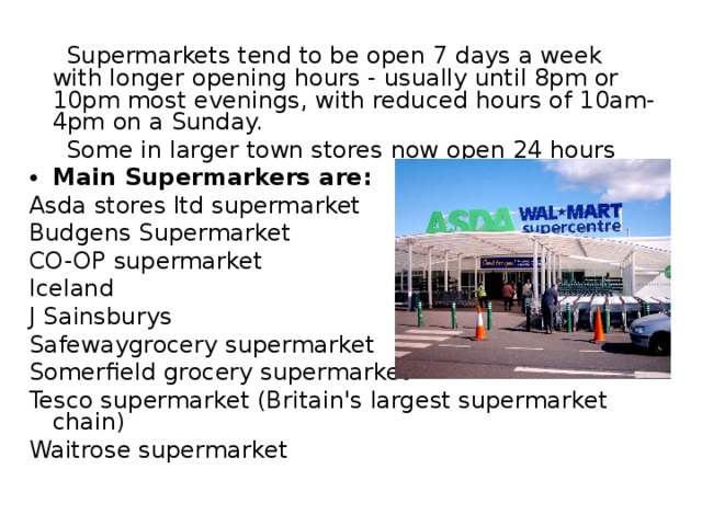  Supermarkets tend to be open 7 days a week with longer opening hours - usually until 8pm or 10pm most evenings, with reduced hours of 10am-4pm on a Sunday.  Some in larger town stores now open 24 hours Main Supermarkers are: Asda stores ltd supermarket Budgens Supermarket CO-OP supermarket Iceland J Sainsburys Safewaygrocery supermarket Somerfield grocery supermarket Tesco supermarket (Britain's largest supermarket chain) Waitrose supermarke t 