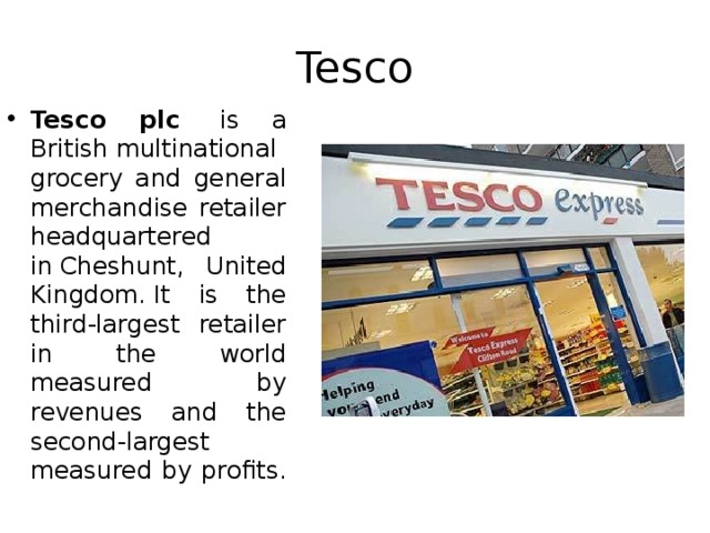 Tesco Tesco plc   is a British multinational grocery and general merchandise retailer headquartered in Cheshunt, United Kingdom. It is the third-largest retailer in the world measured by revenues and the second-largest measured by profits.  
