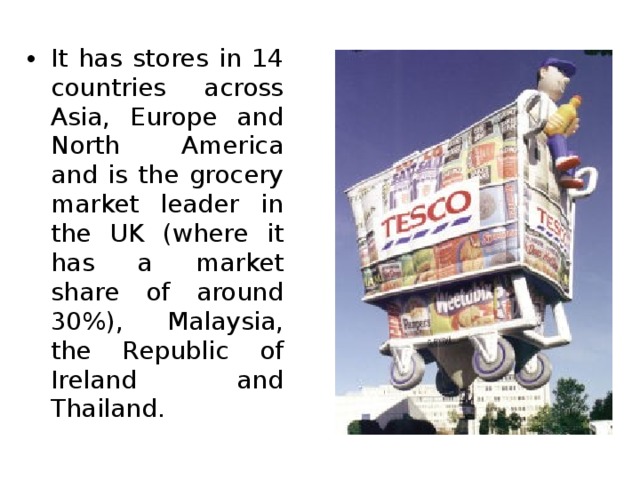 It has stores in 14 countries across Asia, Europe and North America and is the grocery market leader in the UK (where it has a market share of around 30%), Malaysia, the Republic of Ireland and Thailand. 