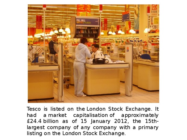 Tesco is listed on the London Stock Exchange. It had a market capitalisation of approximately £24.4 billion as of 15 January 2012, the 15th-largest company of any company with a primary listing on the London Stock Exchange. 