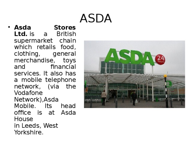 ASDA Asda Stores Ltd.  is a British supermarket chain which retails food, clothing, general merchandise, toys and financial services. It also has a mobile telephone network, (via the Vodafone Network),Asda Mobile. Its head office is at Asda House in Leeds, West Yorkshire. 
