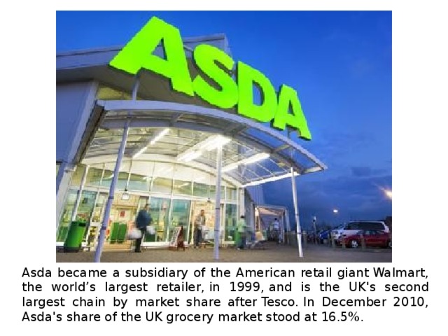 Asda became a subsidiary of the American retail giant Walmart, the world’s largest retailer, in 1999, and is the UK's second largest chain by market share after Tesco. In December 2010, Asda's share of the UK grocery market stood at 16.5%. 