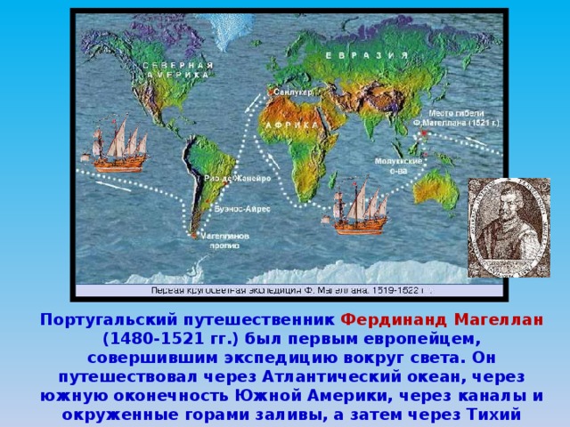 Португальский путешественник Фердинанд Магеллан (1480-1521 гг.) был первым европейцем, совершившим экспедицию вокруг света. Он путешествовал через Атлантический океан, через южную оконечность Южной Америки, через каналы и окруженные горами заливы, а затем через Тихий океан. И в конце концов вернулся в Испанию, совершив первое кругосветное путешествие в мире. 
