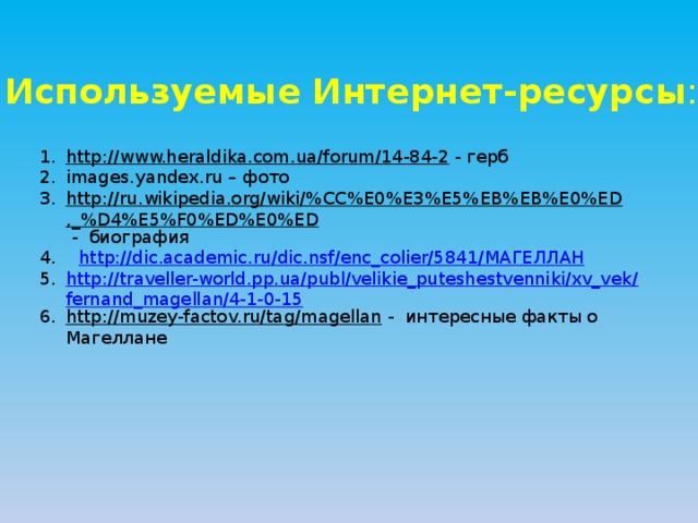 Используемые Интернет-ресурсы : http://www.heraldika.com.ua/forum/14-84-2  - герб images.yandex.ru – фото http://ru.wikipedia.org/wiki/%CC%E0%E3%E5%EB%EB%E0%ED,_%D4%E5%F0%ED%E0%ED  - биография 4. http://dic.academic.ru/dic.nsf/enc_colier/5841/ МАГЕЛЛАН http://traveller-world.pp.ua/publ/velikie_puteshestvenniki/xv_vek/fernand_magellan/4-1-0-15 http://muzey-factov.ru/tag/magellan  - интересные факты о Магеллане 