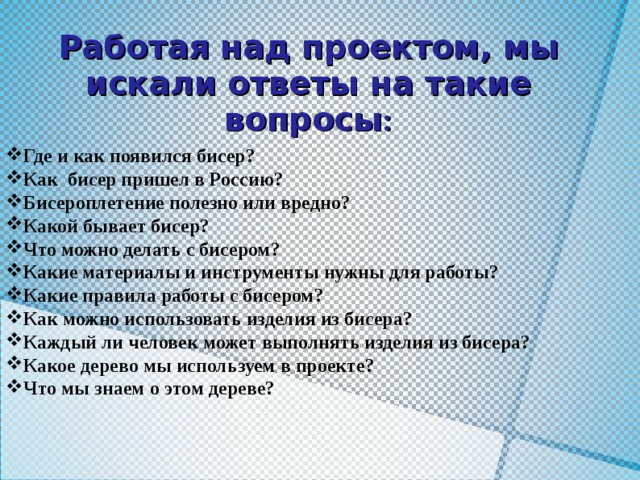 Работая над проектом, мы искали ответы на такие вопросы : Где и как появился бисер? Как бисер пришел в Россию? Бисероплетение полезно или вредно? Какой бывает бисер? Что можно делать с бисером? Какие материалы и инструменты нужны для работы? Какие правила работы с бисером? Как можно использовать изделия из бисера? Каждый ли человек может выполнять изделия из бисера? Какое дерево мы используем в проекте? Что мы знаем о этом дереве?  